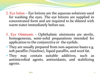2. Eye lotion – Eye lotions are the aqueous solutions used
for washing the eyes. The eye lotions are supplied in
concentrated form and are required to be diluted with
warm water immediately before use.
3. Eye Ointments - Ophthalmic ointments are sterile,
homogeneous, semi-solid preparations intended for
application to the conjunctiva or the eyelids.
 They are usually prepared from non-aqueous bases e.g.
soft paraffin (Vaseline), liquid paraffin, and wool fat.
 They may contain suitable additives, such as
antimicrobial agents, antioxidants, and stabilizing
agents.
4RIPS
 
