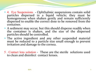  4. Eye Suspensions - Ophthalmic suspensions contain solid
particles dispersed in a liquid vehicle; they must be
homogeneous when shaken gently and remain sufficiently
dispersed to enable the correct dose to be removed from the
container.
 A sediment may occur, but this should disperse readily when
the container is shaken, and the size of the dispersed
particles should be controlled.
 The active ingredient and any other suspended material
must be reduced to a particle size small enough to prevent
irritation and damage to the cornea.
5 . Contact lens solution - These are the sterile solutions used
to clean and disinfect contact lenses.
5RIPS
 