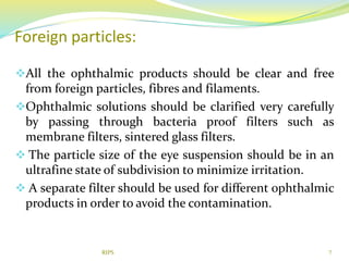 Foreign particles:
All the ophthalmic products should be clear and free
from foreign particles, fibres and filaments.
Ophthalmic solutions should be clarified very carefully
by passing through bacteria proof filters such as
membrane filters, sintered glass filters.
 The particle size of the eye suspension should be in an
ultrafine state of subdivision to minimize irritation.
 A separate filter should be used for different ophthalmic
products in order to avoid the contamination.
7RIPS
 
