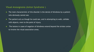 Visual Anosognosia (Anton Syndrome )
 The main characteristic of this disorder is the denial of blindness by a patient
who obviously cannot see.
 The patient acts as though he could see, and in attempting to walk, collides
with objects, even to the point of injury.
 The lesions in cases of negation of blindness extend beyond the striate cortex
to involve the visual association areas.
 