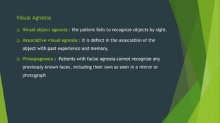 Visual Agnosia
 Visual object agnosia : the patient fails to recognize objects by sight.
 Associative visual agnosia : It is defect in the association of the
object with past experience and memory.
 Prosopagnosia : Patients with facial agnosia cannot recognize any
previously known faces, including their own as seen in a mirror or
photograph
 