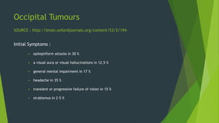 Occipital Tumours
Initial Symptoms :
 epileptiform attacks in 30 %
 a visual aura or visual hallucinations in 12.5 %
 general mental impairment in 17 %
 headache in 35 %
 transient or progressive failure of vision in 15 %
 strabismus in 2·5 %
SOURCE : http://brain.oxfordjournals.org/content/53/2/194
 