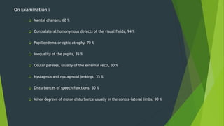 On Examination :
 Mental changes, 60 %
 Contralateral homonymous defects of the visual fields, 94 %
 Papilloedema or optic atrophy, 70 %
 Inequality of the pupils, 35 %
 Ocular pareses, usually of the external recti, 30 %
 Nystagmus and nystagmoid jerkings, 35 %
 Disturbances of speech functions, 30 %
 Minor degrees of motor disturbance usually in the contra-lateral limbs, 90 %
 