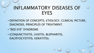 INFLAMMATORY DISEASES OF
EYES
• DEFINITION OF CONCEPTS, ETIOLOGY, CLINICAL PICTURE,
DIAGNOSIS, PRINCIPLES OF TREATMENT.
• “RED EYE” SYNDROME
• (CONJUNCTIVITIS, UVEITIS, BLEPHARITIS,
DACRYOCYSTITIS, KERATITIS).
 