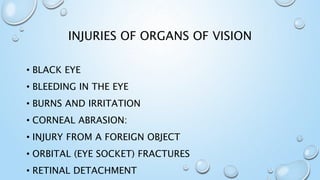 INJURIES OF ORGANS OF VISION
• BLACK EYE
• BLEEDING IN THE EYE
• BURNS AND IRRITATION
• CORNEAL ABRASION:
• INJURY FROM A FOREIGN OBJECT
• ORBITAL (EYE SOCKET) FRACTURES
• RETINAL DETACHMENT
 