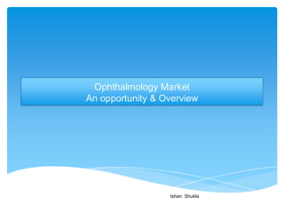 Ophthalmology Market
An opportunity & Overview




                  Ishan Shukla
 