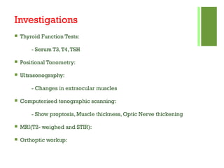 Investigations
 Thyroid Function Tests:
- Serum T3,T4,TSH
 Positional Tonometry:
 Ultrasonography:
- Changes in extraocular muscles
 Computerised tonographic scanning:
- Show proptosis, Muscle thickness, Optic Nerve thickening
 MRI(T2- weighed and STIR):
 Orthoptic workup:
 