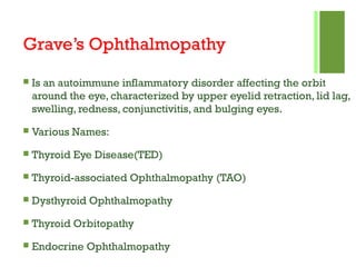 Grave’s Ophthalmopathy
 Is an autoimmune inflammatory disorder affecting the orbit
around the eye, characterized by upper eyelid retraction, lid lag,
swelling, redness, conjunctivitis, and bulging eyes.
 Various Names:
 Thyroid Eye Disease(TED)
 Thyroid-associated Ophthalmopathy (TAO)
 Dysthyroid Ophthalmopathy
 Thyroid Orbitopathy
 Endocrine Ophthalmopathy
 