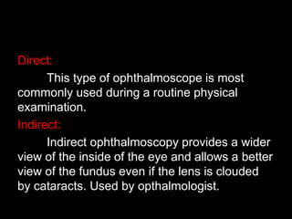 Direct: 
This type of ophthalmoscope is most 
commonly used during a routine physical 
examination. 
Indirect: 
Indirect ophthalmoscopy provides a wider 
view of the inside of the eye and allows a better 
view of the fundus even if the lens is clouded 
by cataracts. Used by opthalmologist. 
 