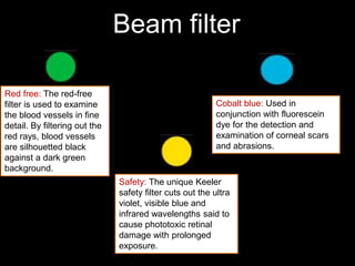 Beam filter 
Red free: The red-free 
filter is used to examine 
the blood vessels in fine 
detail. By filtering out the 
red rays, blood vessels 
are silhouetted black 
against a dark green 
background. 
Cobalt blue: Used in 
conjunction with fluorescein 
dye for the detection and 
examination of corneal scars 
and abrasions. 
Safety: The unique Keeler 
safety filter cuts out the ultra 
violet, visible blue and 
infrared wavelengths said to 
cause phototoxic retinal 
damage with prolonged 
exposure. 
 