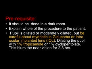 Pre-requisite: 
• It should be done in a dark room. 
• Explain whole of the procedure to the patient. 
• Pupil is dilated or moderately dilated, but be 
careful about mydriatic in Glaucoma or Intra 
ocular implanted lens (IOL). Dilating the pupil 
with 1% tropicamide or 1% cyclopentolate. 
This blurs the near vision for 2-3 hrs. 
 