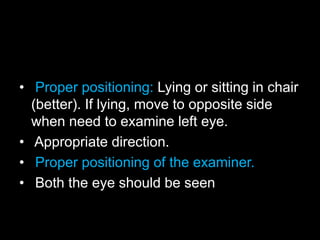 • Proper positioning: Lying or sitting in chair 
(better). If lying, move to opposite side 
when need to examine left eye. 
• Appropriate direction. 
• Proper positioning of the examiner. 
• Both the eye should be seen 
 