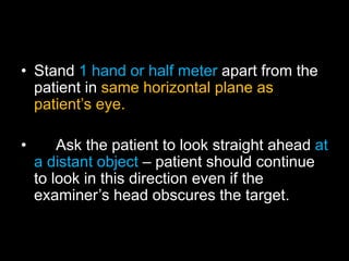 • Stand 1 hand or half meter apart from the 
patient in same horizontal plane as 
patient’s eye. 
• Ask the patient to look straight ahead at 
a distant object – patient should continue 
to look in this direction even if the 
examiner’s head obscures the target. 
 
