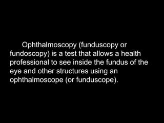 Ophthalmoscopy (funduscopy or 
fundoscopy) is a test that allows a health 
professional to see inside the fundus of the 
eye and other structures using an 
ophthalmoscope (or funduscope). 
 