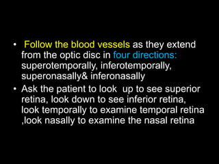 • Follow the blood vessels as they extend 
from the optic disc in four directions: 
superotemporally, inferotemporally, 
superonasally& inferonasally 
• Ask the patient to look up to see superior 
retina, look down to see inferior retina, 
look temporally to examine temporal retina 
,look nasally to examine the nasal retina 
 