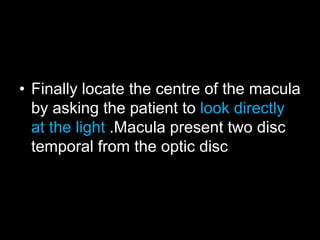 • Finally locate the centre of the macula 
by asking the patient to look directly 
at the light .Macula present two disc 
temporal from the optic disc 
 