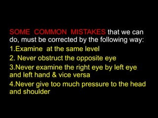 SOME COMMON MISTAKES that we can 
do, must be corrected by the following way: 
1.Examine at the same level 
2. Never obstruct the opposite eye 
3.Never examine the right eye by left eye 
and left hand & vice versa 
4.Never give too much pressure to the head 
and shoulder 
 