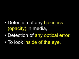 • Detection of any haziness 
(opacity) in media, 
• Detection of any optical error. 
• To look inside of the eye. 
 