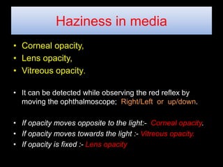 Haziness in media 
• Corneal opacity, 
• Lens opacity, 
• Vitreous opacity. 
• It can be detected while observing the red reflex by 
moving the ophthalmoscope; Right/Left or up/down. 
• If opacity moves opposite to the light:- Corneal opacity. 
• If opacity moves towards the light :- Vitreous opacity. 
• If opacity is fixed :- Lens opacity 
 