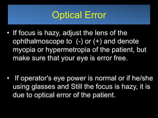 Optical Error 
• If focus is hazy, adjust the lens of the 
ophthalmoscope to (-) or (+) and denote 
myopia or hypermetropia of the patient, but 
make sure that your eye is error free. 
• If operator's eye power is normal or if he/she 
using glasses and Still the focus is hazy, it is 
due to optical error of the patient. 
 