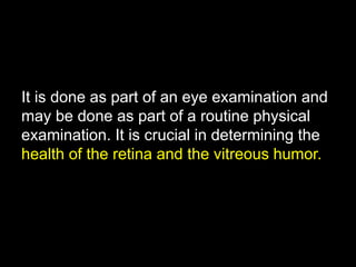 It is done as part of an eye examination and 
may be done as part of a routine physical 
examination. It is crucial in determining the 
health of the retina and the vitreous humor. 
 