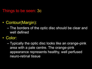 Things to be seen: 3c 
• Contour(Margin): 
– The borders of the optic disc should be clear and 
well defined 
• Color: 
– Typically the optic disc looks like an orange-pink 
area with a pale centre. The orange-pink 
appearance represents healthy, well perfused 
neuro-retinal tissue 
 
