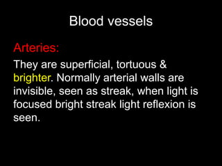 Blood vessels 
Arteries: 
They are superficial, tortuous & 
brighter. Normally arterial walls are 
invisible, seen as streak, when light is 
focused bright streak light reflexion is 
seen. 
 