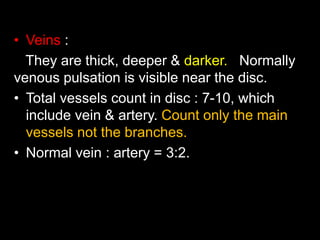 • Veins : 
They are thick, deeper & darker. Normally 
venous pulsation is visible near the disc. 
• Total vessels count in disc : 7-10, which 
include vein & artery. Count only the main 
vessels not the branches. 
• Normal vein : artery = 3:2. 
 