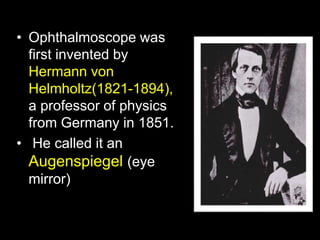 • Ophthalmoscope was 
first invented by 
Hermann von 
Helmholtz(1821-1894), 
a professor of physics 
from Germany in 1851. 
• He called it an 
Augenspiegel (eye 
mirror) 
 