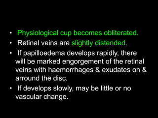 • Physiological cup becomes obliterated. 
• Retinal veins are slightly distended. 
• If papilloedema develops rapidly, there 
will be marked engorgement of the retinal 
veins with haemorrhages & exudates on & 
arround the disc. 
• If develops slowly, may be little or no 
vascular change. 
 