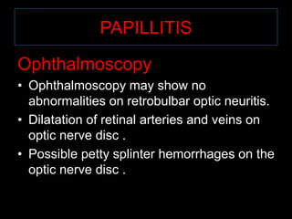 PAPILLITIS 
Ophthalmoscopy 
• Ophthalmoscopy may show no 
abnormalities on retrobulbar optic neuritis. 
• Dilatation of retinal arteries and veins on 
optic nerve disc . 
• Possible petty splinter hemorrhages on the 
optic nerve disc . 
 