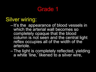 Grade 1 
Silver wiring: 
– It’s the appearance of blood vessels in 
which the arterial wall becomes so 
completely opaque that the blood 
column is not seen and the central light 
reflex occupies all of the width of the 
arteriole. 
– The light is completely reflected, yielding 
a white ‘line,’ likened to a silver wire, 
 