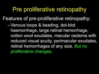 Pre proliferative retinopathy 
Features of pre-proliferative retinopathy: 
–Venous loops & beading, dot-blot 
haemorrhage, large retinal hemorrhage, 
cotton wool exudates, macular oedema with 
reduced visual acuity, perimacular exudates, 
retinal hemorrhages of any size. But no 
proliferative changes. 
 