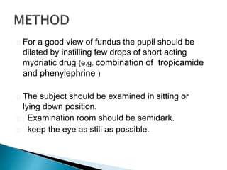  For a good view of fundus the pupil should be
dilated by instilling few drops of short acting
mydriatic drug (e.g. combination of tropicamide
and phenylephrine )
 The subject should be examined in sitting or
lying down position.
 Examination room should be semidark.
 keep the eye as still as possible.
 