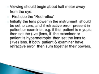  Viewing should begin about half meter away
from the eye.
 First see the “Red reflex”
 Initially the lens power in the instrument should
be set to zero, and if refractive error present in
patient or examiner, e.g. if the patient is myopic
then set the (-ve )lens, if the examiner or
patient is hypermetropic then set the lens to
(+ve) lens. If both patient & examiner have
refractive error then sum together their powers.
 