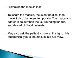  Examine the macula last.
 To locate the macula, focus on the disc, then
move 2 disc diameters temporally. The macula is
darker in colour than the surrounding fundus,
and devoid of blood vessels.
 May also ask the patient to look at the light, this
automatically puts the macula into full view.
 