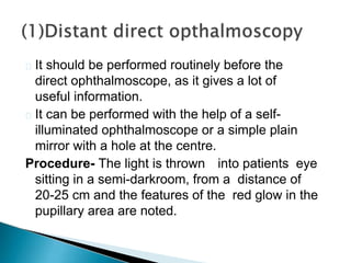  It should be performed routinely before the
direct ophthalmoscope, as it gives a lot of
useful information.
 It can be performed with the help of a self-
illuminated ophthalmoscope or a simple plain
mirror with a hole at the centre.
Procedure- The light is thrown into patients eye
sitting in a semi-darkroom, from a distance of
20-25 cm and the features of the red glow in the
pupillary area are noted.
 