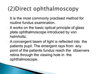  It is the most commonly practised method for
routine fundus examination.
 It works on the basic optical principle of glass
plate ophthalmoscope introduced by von
helmholtz.
 A convergent beam of light is reflected into the
patients pupil. The emergent rays from any
point of the patients fundus reach the observers
retina through the viewing hole in the
ophthalmoscope.
 