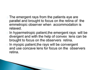  The emergent rays from the patients eye are
parallel and brought to focus on the retina of the
emmetropic observer when accommodation is
relaxed.
 In hypermetropic patient,the emergent rays will be
divergent and with the help of convex lens can be
brought to focus on the observers retina.
 In myopic patient,the rays will be convergent
and use concave lens for focus on the observers
retina.
 