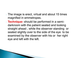  The image is erect, virtual and about 15 times
magnified in emmetropes.
 Technique- should be performed in a semi-
darkroom with the patient seated and looking
straight ahead , while the observer standing or
seated slightly over to the side of the eye to be
examined by the observer with his or her right
eye and left with the left.
 