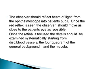  The observer should reflect beam of light from
the ophthalmoscope into patients pupil. Once the
red reflex is seen the observer should move as
close to the patients eye as possible.
 Once the retina is focused the details should be
examined systematically starting from
disc,blood vessels, the four quadrant of the
general background and the macula.
 