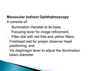 Monocular Indirect Ophthalmoscopy
It consists of-
 Illumination rheostat at its base,
 Focusing lever for image refinement,
 Filter dial with red free and yellow filters,
 Forehead rest for proper observer head
positioning, and
 Iris diaphragm lever to adjust the illumination
beam diameter.
 