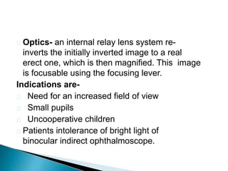 Optics- an internal relay lens system re-
inverts the initially inverted image to a real
erect one, which is then magnified. This image
is focusable using the focusing lever.
Indications are-
 Need for an increased field of view
 Small pupils
 Uncooperative children
 Patients intolerance of bright light of
binocular indirect ophthalmoscope.
 