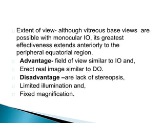  Extent of view- although vitreous base views are
possible with monocular IO, its greatest
effectiveness extends anteriorly to the
peripheral equatorial region.
 Advantage- field of view similar to IO and,
 Erect real image similar to DO.
 Disadvantage –are lack of stereopsis,
 Limited illumination and,
 Fixed magnification.
 