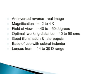  An inverted reverse real image
 Magnification = 2 to 4 X
 Field of view = 40 to 50 degrees
 Optimal working distance = 40 to 50 cms
 Good illumination & stereopsis
 Ease of use with scleral indentor
 Lenses from 14 to 30 D range
 