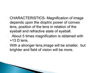  CHARACTERISTICS- Magnification of image
depends upon the dioptric power of convex
lens, position of the lens in relation of the
eyeball and refractive state of eyeball.
 About 5 times magnification is obtained with
+13 D lens.
 With a stronger lens,image will be smaller, but
brighter and field of vision will be more.
 