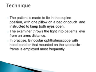  The patient is made to lie in the supine
position, with one pillow on a bed or couch and
instructed to keep both eyes open.
 The examiner throws the light into patients eye
from an arms distance.
 In practise, Binocular ophthalmoscope with
head band or that mounted on the spectacle
frame is employed most frequently.
 