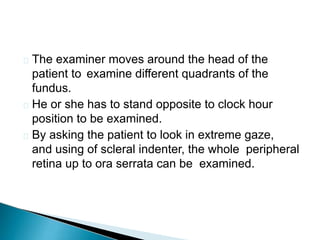  The examiner moves around the head of the
patient to examine different quadrants of the
fundus.
 He or she has to stand opposite to clock hour
position to be examined.
 By asking the patient to look in extreme gaze,
and using of scleral indenter, the whole peripheral
retina up to ora serrata can be examined.
 