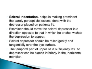  Scleral indentation- helps in making prominent
the barely perceptible lesions, done with the
depressor placed on patients lid.
 Examiner should move the scleral depressor in a
direction opposite to that in which he or she wishes
the depression to appear.
 Scleral depressor should be rolled gently and
tangentially over the eye surface.
 The temporal part of upper lid is sufficiently lax so
depressor can be placed inferiorly in the horizontal
meridian.
 