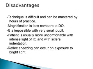 -Technique is difficult and can be mastered by
hours of practice.
-Magnification is less compare to DO.
-It is impossible with very small pupil.
-Patient is usually more uncomfortable with
intense light of IO and with scleral
indentation.
-Reflex sneezing can occur on exposure to
bright light.
 
